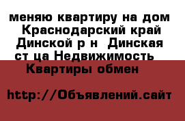 меняю квартиру на дом - Краснодарский край, Динской р-н, Динская ст-ца Недвижимость » Квартиры обмен   